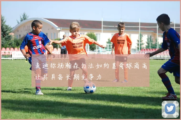 麦迪称杨瀚森打法如约基奇球商高让其具备长期竞争力
