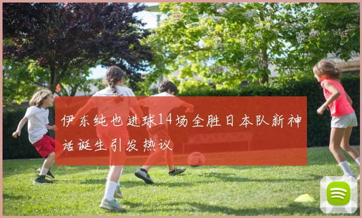 伊东纯也进球14场全胜日本队新神话诞生引发热议