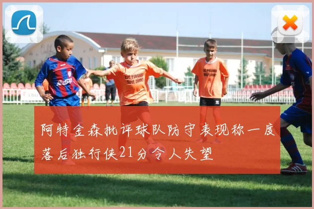 阿特金森批评球队防守表现称一度落后独行侠21分令人失望