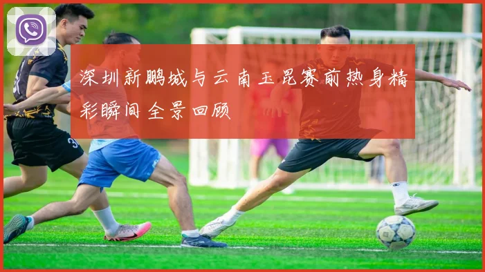 深圳新鹏城与云南玉昆赛前热身精彩瞬间全景回顾