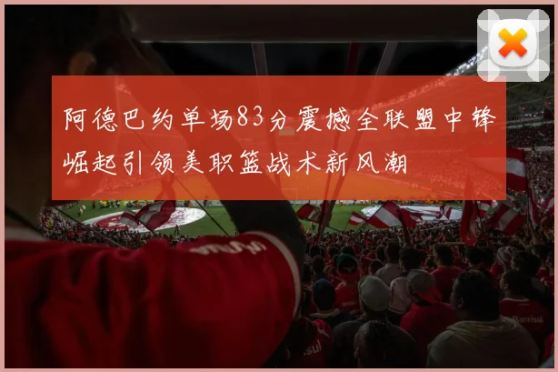 阿德巴约单场83分震撼全联盟中锋崛起引领美职篮战术新风潮