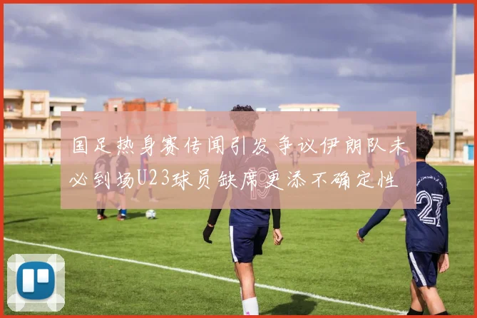 国足热身赛传闻引发争议伊朗队未必到场U23球员缺席更添不确定性