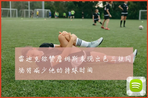 雷迪克称赞詹姆斯表现出色三核同场将减少他的持球时间