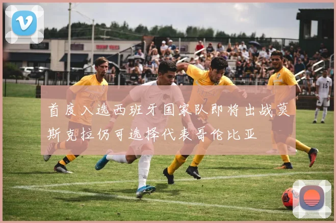 首度入选西班牙国家队即将出战莫斯克拉仍可选择代表哥伦比亚
