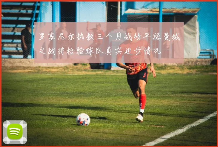 罗塞尼尔执教三个月战绩平稳曼城之战将检验球队真实进步情况