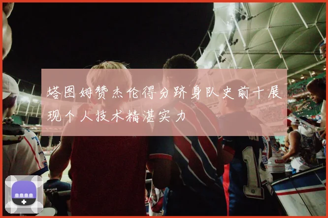 塔图姆赞杰伦得分跻身队史前十展现个人技术精湛实力