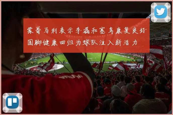 蒙哥马利表示李磊和塞鸟康复良好国脚健康回归为球队注入新活力