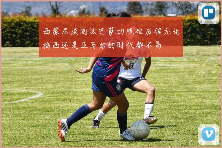 西蒙尼谈淘汰巴萨的艰难历程无论梅西还是亚马尔的时代都不易