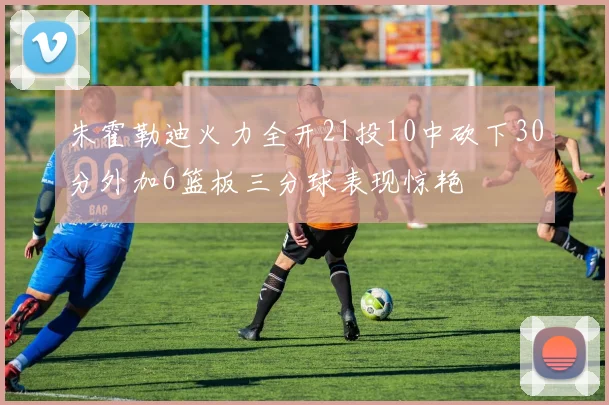 朱霍勒迪火力全开21投10中砍下30分外加6篮板三分球表现惊艳